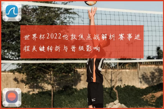 世界杯2022伦敦焦点战解析 赛事进程关键转折与晋级影响