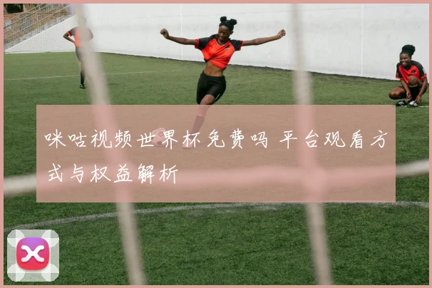 咪咕视频世界杯免费吗 平台观看方式与权益解析