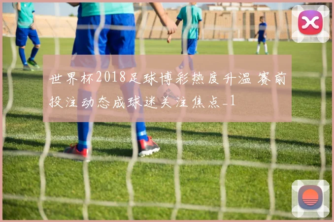 世界杯2018足球博彩热度升温 赛前投注动态成球迷关注焦点_1