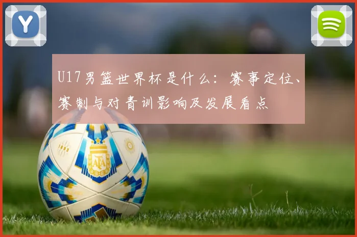 U17男篮世界杯是什么：赛事定位、赛制与对青训影响及发展看点