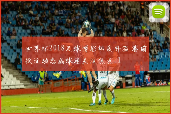 世界杯2018足球博彩热度升温 赛前投注动态成球迷关注焦点_1