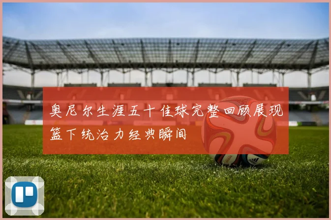 奥尼尔生涯五十佳球完整回顾展现篮下统治力经典瞬间