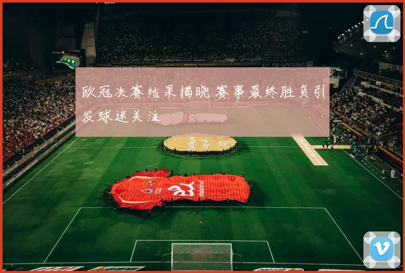 欧冠决赛结果揭晓 赛事最终胜负引发球迷关注