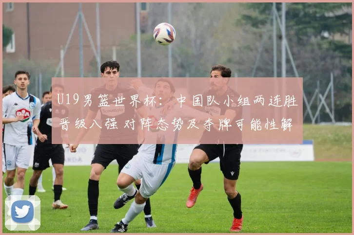 U19男篮世界杯：中国队小组两连胜晋级八强 对阵态势及夺牌可能性解析