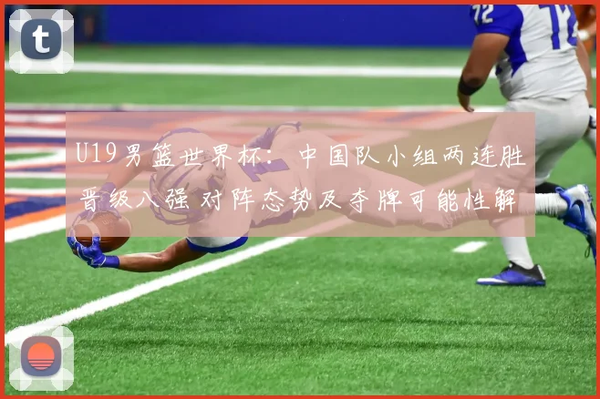 U19男篮世界杯：中国队小组两连胜晋级八强 对阵态势及夺牌可能性解析