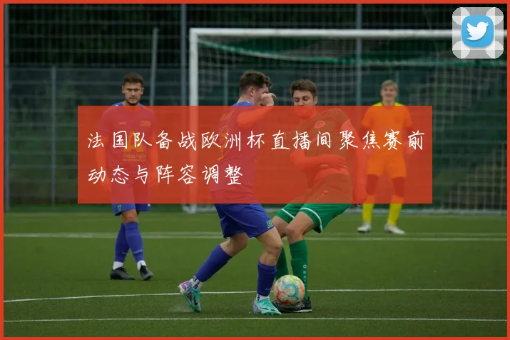 法国队备战欧洲杯直播间聚焦赛前动态与阵容调整