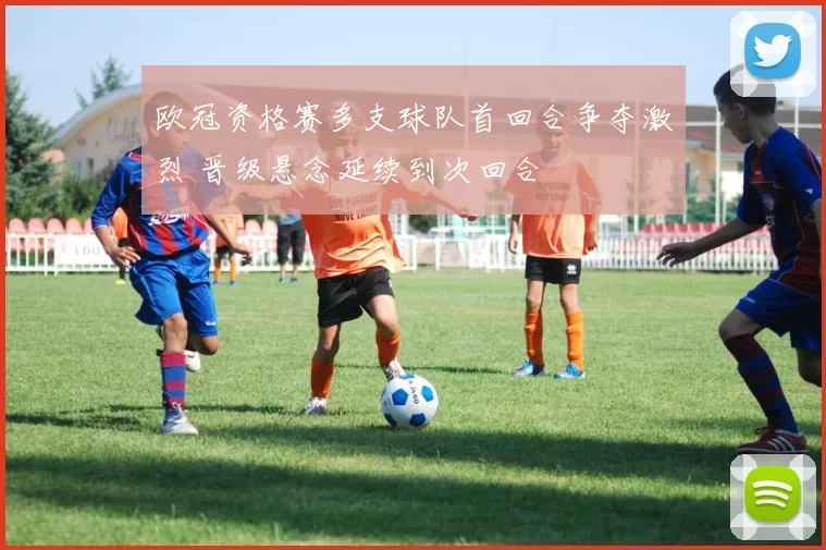 欧冠资格赛多支球队首回合争夺激烈 晋级悬念延续到次回合