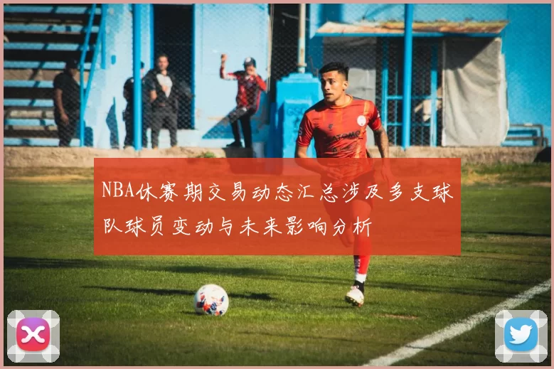 NBA休赛期交易动态汇总涉及多支球队球员变动与未来影响分析