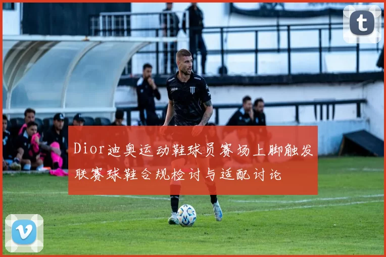 Dior迪奥运动鞋球员赛场上脚触发联赛球鞋合规检讨与适配讨论