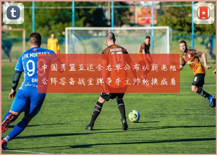 中国男篮亚运会名单公布以新老结合阵容备战金牌争夺主帅轮换成看点