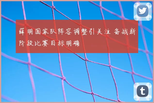 薛明国家队阵容调整引关注 备战新阶段比赛目标明确
