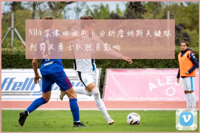 NBA录像回放包卜分析詹姆斯关键球判罚及勇士队胜负影响