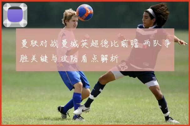 曼联对战曼城英超德比前瞻 两队争胜关键与攻防看点解析