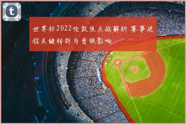 世界杯2022伦敦焦点战解析 赛事进程关键转折与晋级影响