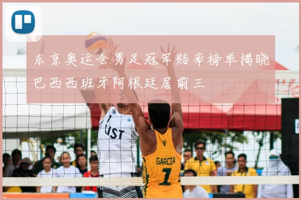 东京奥运会男足冠军赔率榜单揭晓巴西西班牙阿根廷居前三