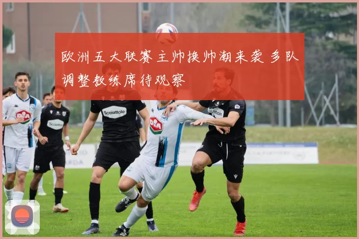 欧洲五大联赛主帅换帅潮来袭 多队调整教练席待观察