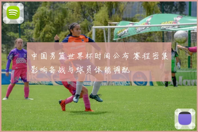 中国男篮世界杯时间公布 赛程密集影响备战与球员体能调配