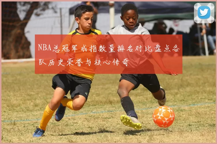 NBA总冠军戒指数量排名对比盘点各队历史荣誉与核心传奇