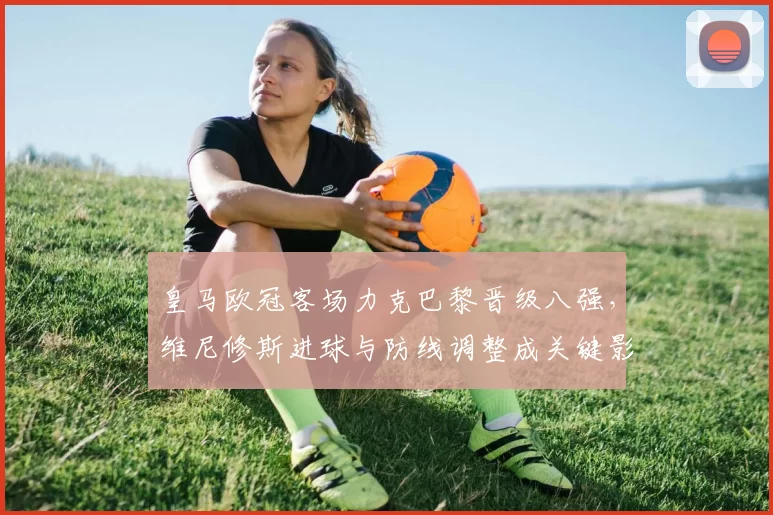 皇马欧冠客场力克巴黎晋级八强，维尼修斯进球与防线调整成关键影响