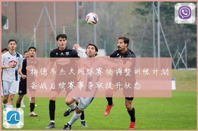 梅德韦杰夫网球赛场调整训练计划备战后续赛事争取提升状态