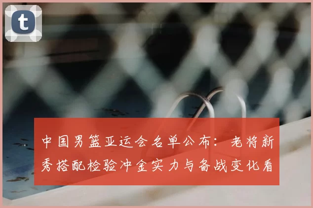 中国男篮亚运会名单公布：老将新秀搭配检验冲金实力与备战变化看点