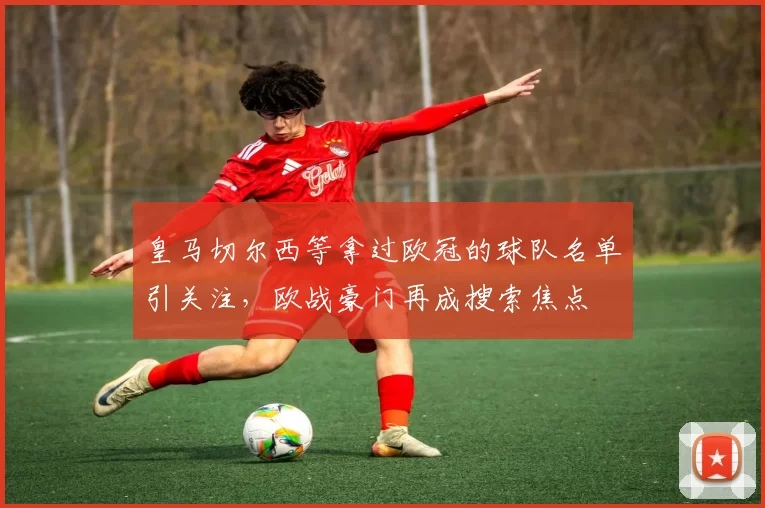 皇马切尔西等拿过欧冠的球队名单引关注，欧战豪门再成搜索焦点