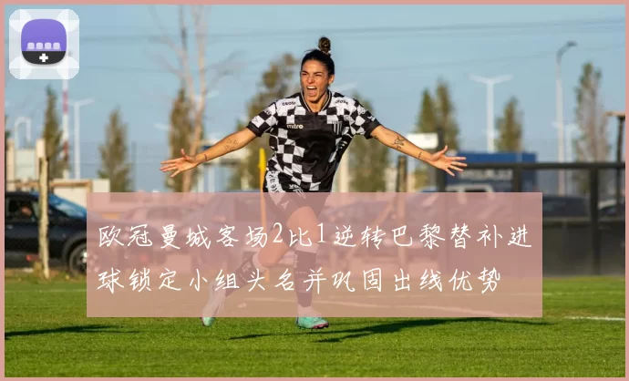 欧冠曼城客场2比1逆转巴黎替补进球锁定小组头名并巩固出线优势