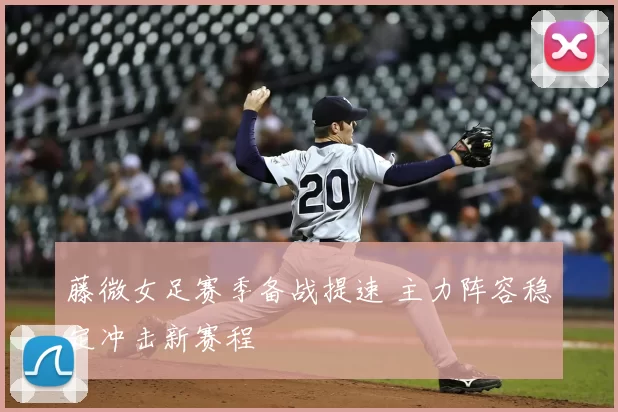 藤微女足赛季备战提速 主力阵容稳定冲击新赛程