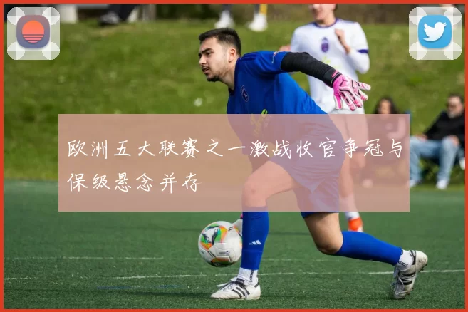 欧洲五大联赛之一激战收官争冠与保级悬念并存