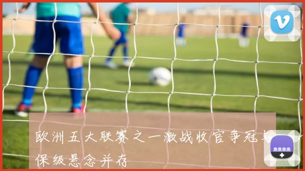 欧洲五大联赛之一激战收官争冠与保级悬念并存