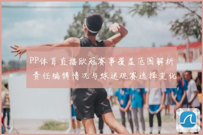PP体育直播欧冠赛事覆盖范围解析 责任编辑情况与球迷观赛选择变化