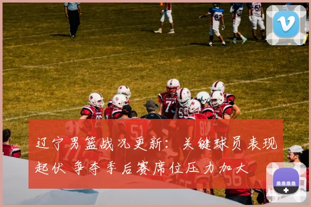 辽宁男篮战况更新：关键球员表现起伏 争夺季后赛席位压力加大