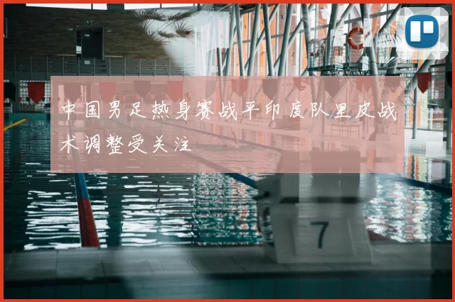 中国男足热身赛战平印度队里皮战术调整受关注