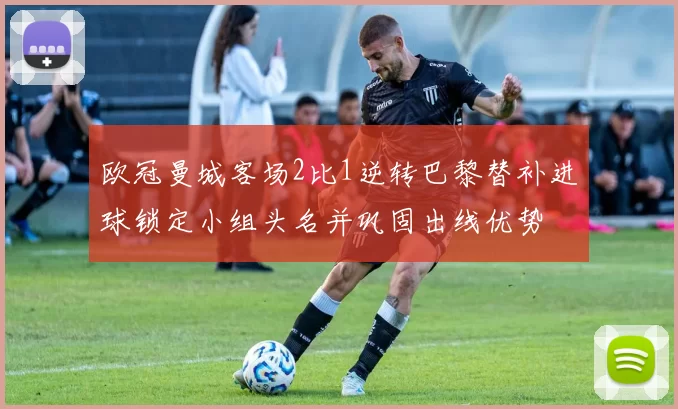 欧冠曼城客场2比1逆转巴黎替补进球锁定小组头名并巩固出线优势