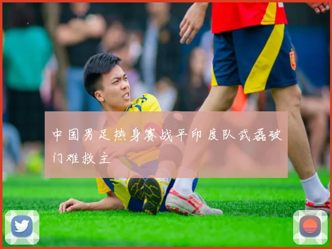 中国男足热身赛战平印度队武磊破门难救主