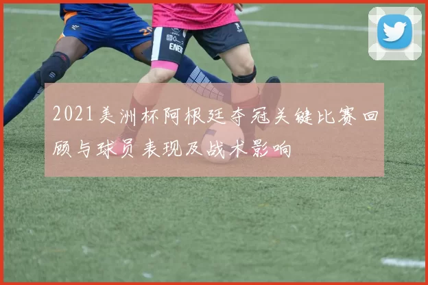 2021美洲杯阿根廷夺冠关键比赛回顾与球员表现及战术影响