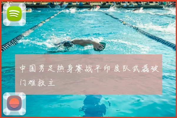 中国男足热身赛战平印度队武磊破门难救主