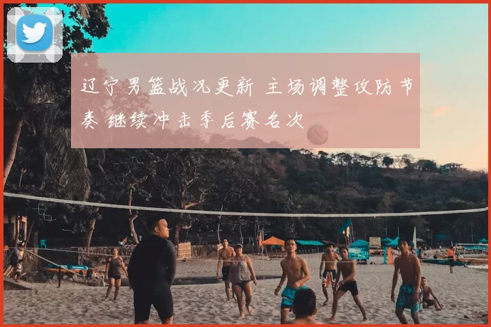 辽宁男篮战况更新 主场调整攻防节奏 继续冲击季后赛名次