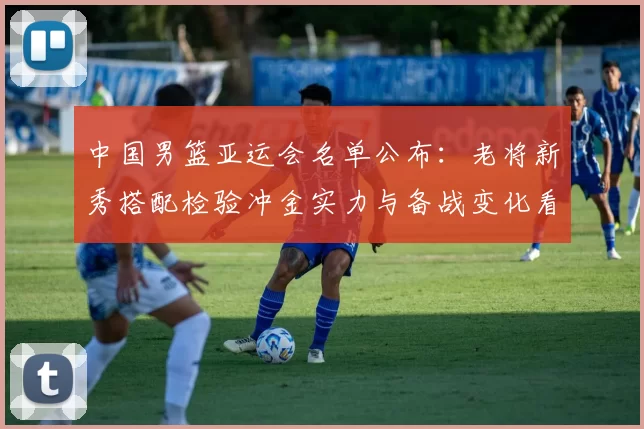 中国男篮亚运会名单公布：老将新秀搭配检验冲金实力与备战变化看点