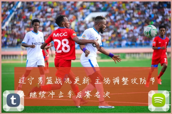 辽宁男篮战况更新 主场调整攻防节奏 继续冲击季后赛名次