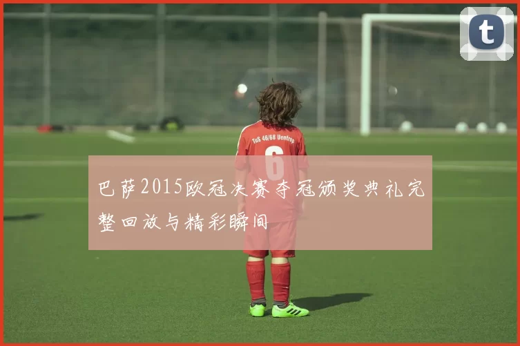 巴萨2015欧冠决赛夺冠颁奖典礼完整回放与精彩瞬间