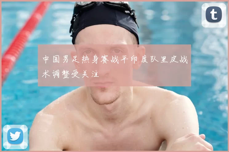 中国男足热身赛战平印度队里皮战术调整受关注